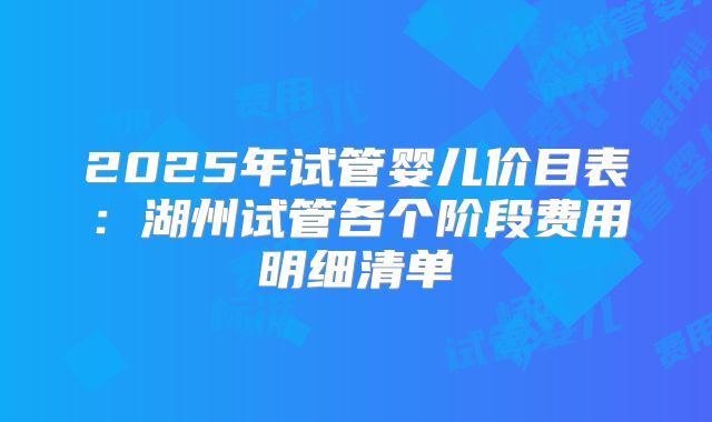 2025年试管婴儿价目表：湖州试管各个阶段费用明细清单
