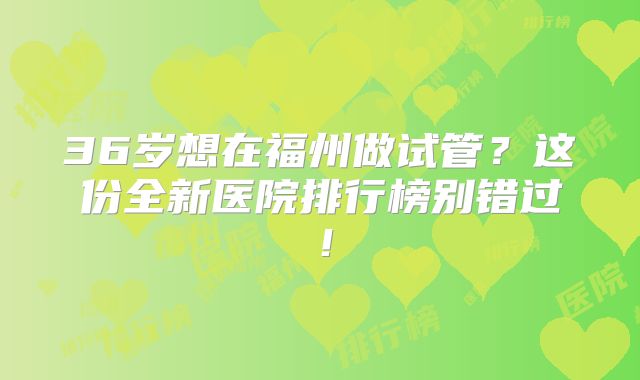 36岁想在福州做试管?这份全新医院排行榜别错过!