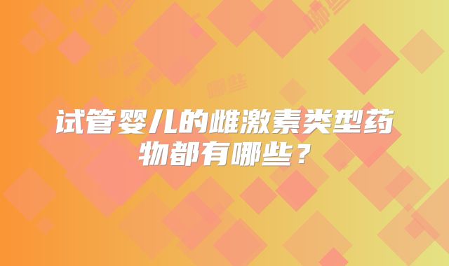 试管婴儿的雌激素类型药物都有哪些?