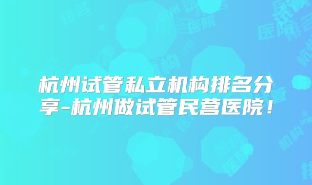 杭州试管私立机构排名分享-杭州做试管民营医院!