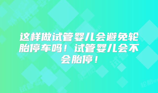 这样做试管婴儿会避免轮胎停车吗！试管婴儿会不会胎停！