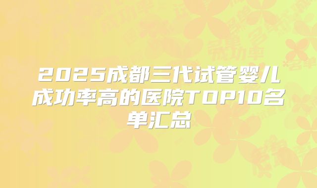 2025成都三代试管婴儿成功率高的医院TOP10名单汇总