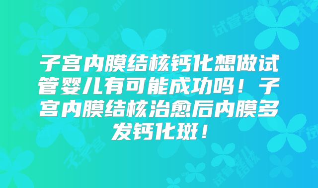 子宫内膜结核钙化想做试管婴儿有可能成功吗!子宫内膜结核治愈后内膜多发钙化斑!