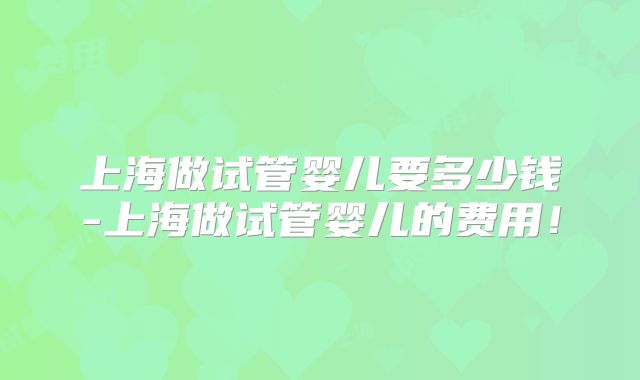 上海做试管婴儿要多少钱-上海做试管婴儿的费用!