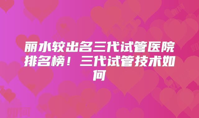丽水较出名三代试管医院排名榜！三代试管技术如何