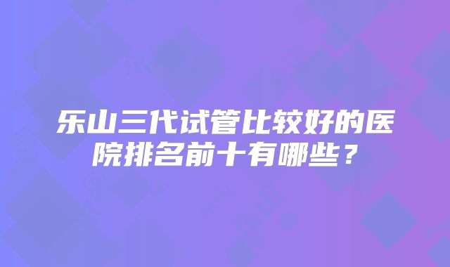 乐山三代试管比较好的医院排名前十有哪些？