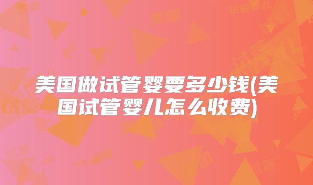 美国做试管婴要多少钱(美国试管婴儿怎么收费)