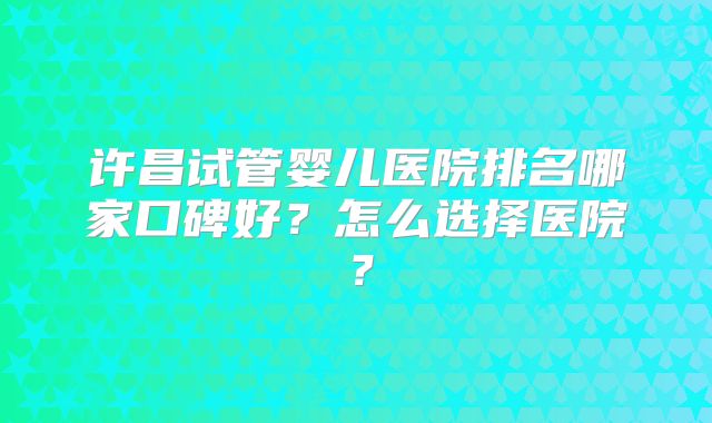 许昌试管婴儿医院排名哪家口碑好？怎么选择医院？