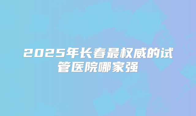 2025年长春最权威的试管医院哪家强