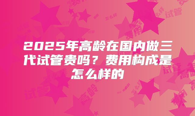 2025年高龄在国内做三代试管贵吗?费用构成是怎么样的