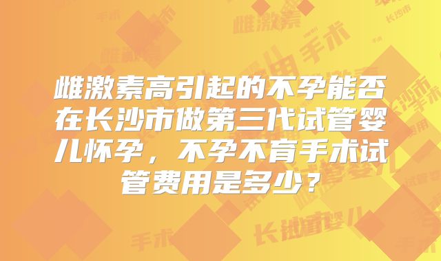 雌激素高引起的不孕能否在长沙市做第三代试管婴儿怀孕，不孕不育手术试管费用是多少？
