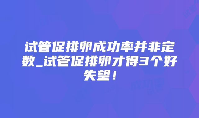 试管促排卵成功率并非定数_试管促排卵才得3个好失望!
