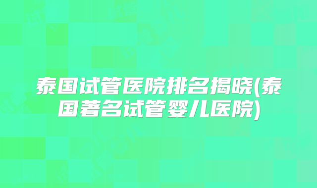 泰国试管医院排名揭晓(泰国著名试管婴儿医院)