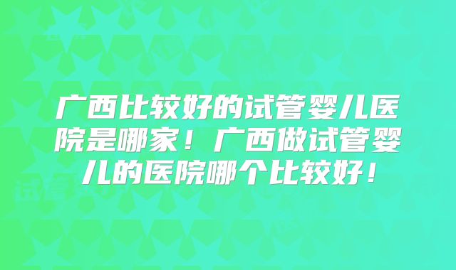 广西比较好的试管婴儿医院是哪家！广西做试管婴儿的医院哪个比较好！