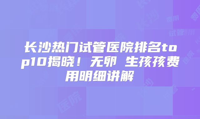长沙热门试管医院排名top10揭晓！无卵�生孩孩费用明细讲解