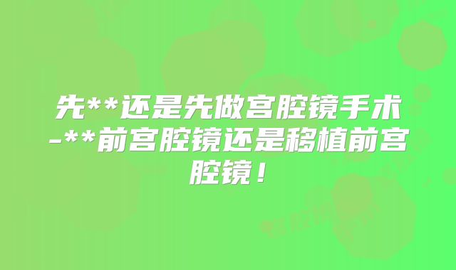 先**还是先做宫腔镜手术-**前宫腔镜还是移植前宫腔镜！
