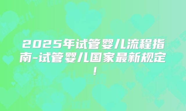 2025年试管婴儿流程指南-试管婴儿国家最新规定！