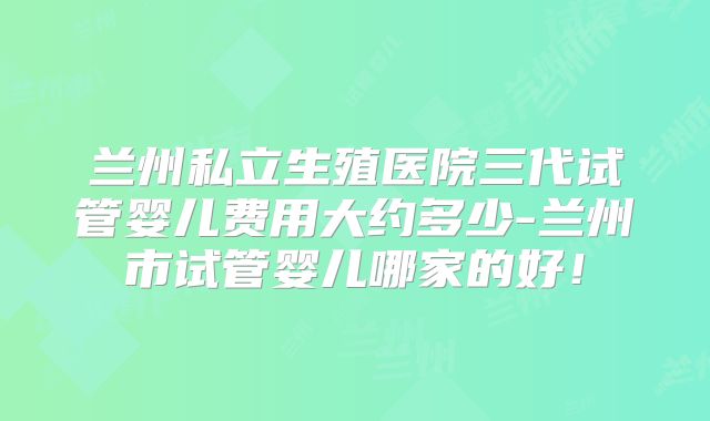 兰州私立生殖医院三代试管婴儿费用大约多少-兰州市试管婴儿哪家的好！