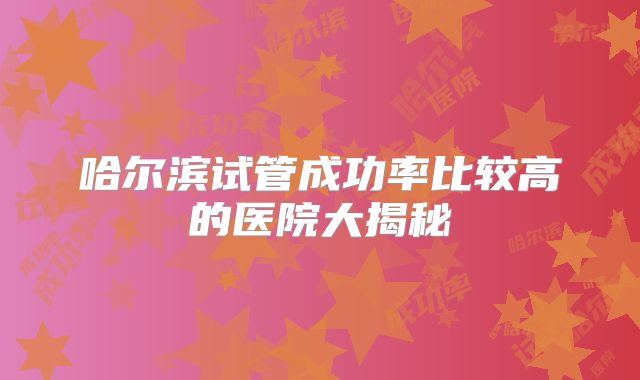 哈尔滨试管成功率比较高的医院大揭秘