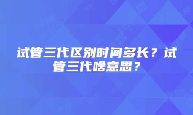 试管三代区别时间多长?试管三代啥意思?