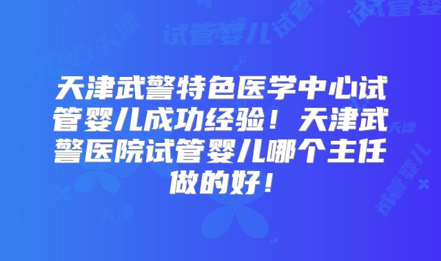 天津武警特色医学中心试管婴儿成功经验！天津武警医院试管婴儿哪个主任做的好！