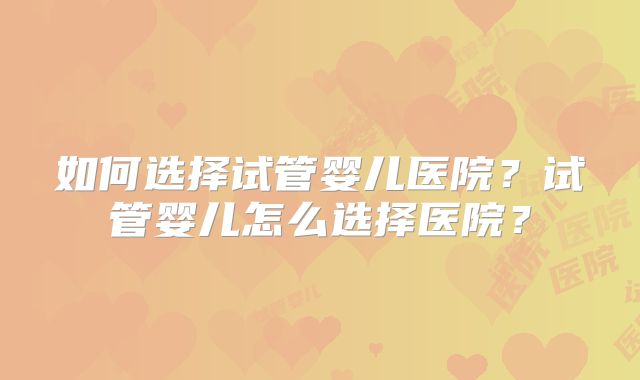 如何选择试管婴儿医院？试管婴儿怎么选择医院？