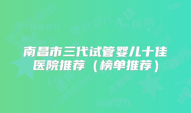 南昌市三代试管婴儿十佳医院推荐(榜单推荐)