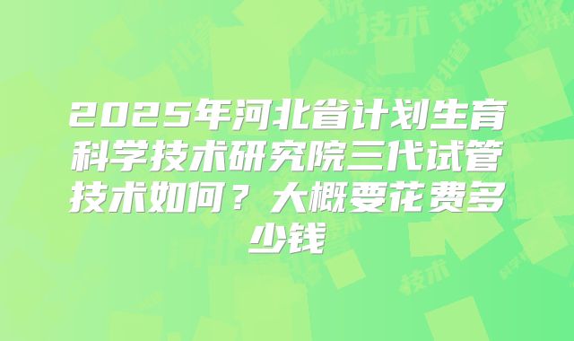 2025年河北省计划生育科学技术研究院三代试管技术如何?大概要花费多少钱