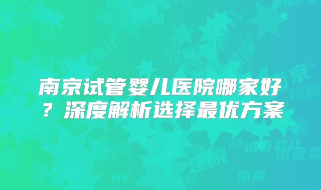 南京试管婴儿医院哪家好？深度解析选择最优方案