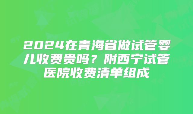 2024在青海省做试管婴儿收费贵吗？附西宁试管医院收费清单组成
