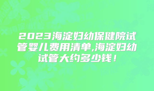2023海淀妇幼保健院试管婴儿费用清单,海淀妇幼试管大约多少钱!