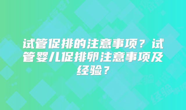 试管促排的注意事项？试管婴儿促排卵注意事项及经验？