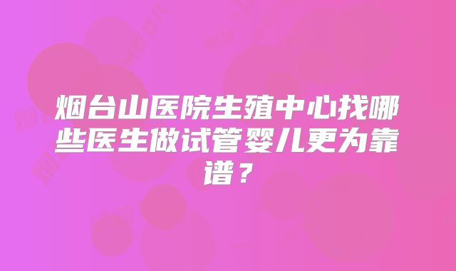 烟台山医院生殖中心找哪些医生做试管婴儿更为靠谱？