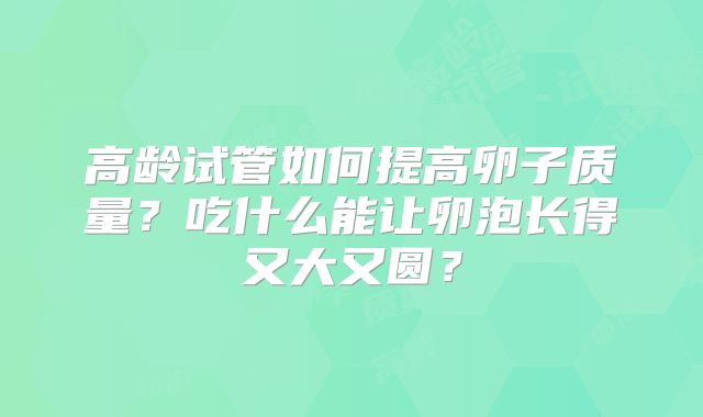 高龄试管如何提高卵子质量?吃什么能让卵泡长得又大又圆?
