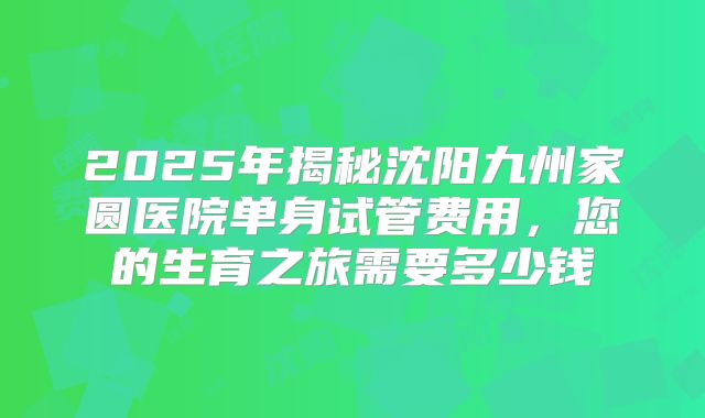 2025年揭秘沈阳九州家圆医院单身试管费用，您的生育之旅需要多少钱