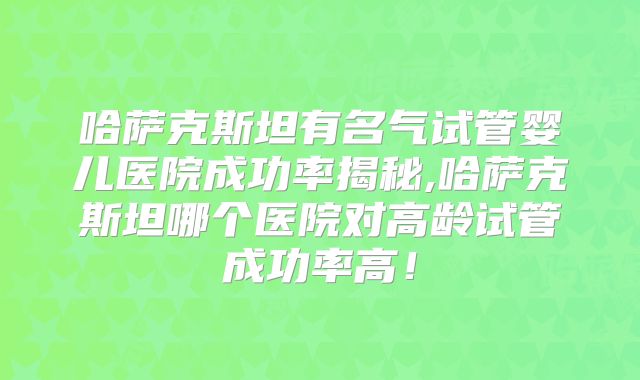 哈萨克斯坦有名气试管婴儿医院成功率揭秘,哈萨克斯坦哪个医院对高龄试管成功率高！