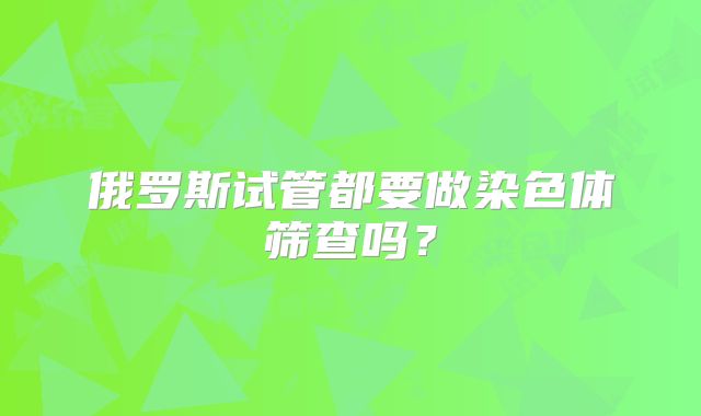 俄罗斯试管都要做染色体筛查吗？
