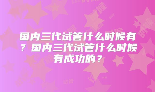 国内三代试管什么时候有?国内三代试管什么时候有成功的?