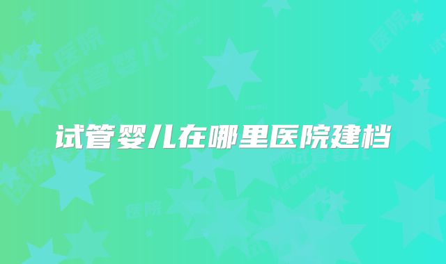 试管婴儿在哪里医院建档