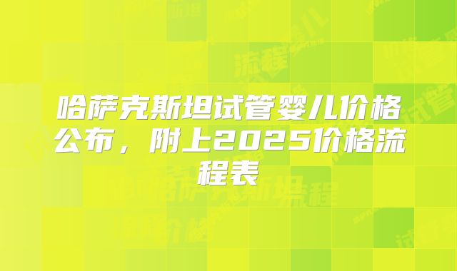 哈萨克斯坦试管婴儿价格公布，附上2025价格流程表
