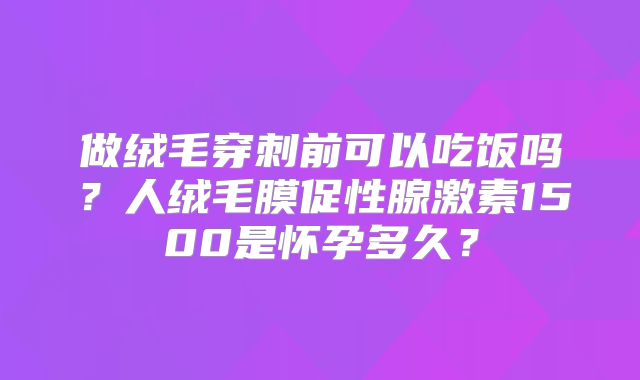 做绒毛穿刺前可以吃饭吗？人绒毛膜促性腺激素1500是怀孕多久？