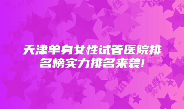 天津单身女性试管医院排名榜实力排名来袭!