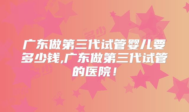 广东做第三代试管婴儿要多少钱,广东做第三代试管的医院！