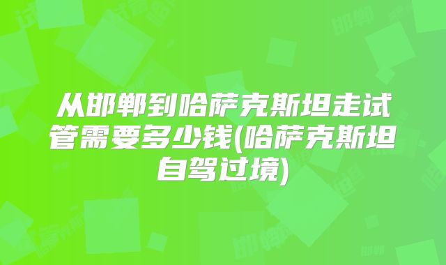 从邯郸到哈萨克斯坦走试管需要多少钱(哈萨克斯坦自驾过境)