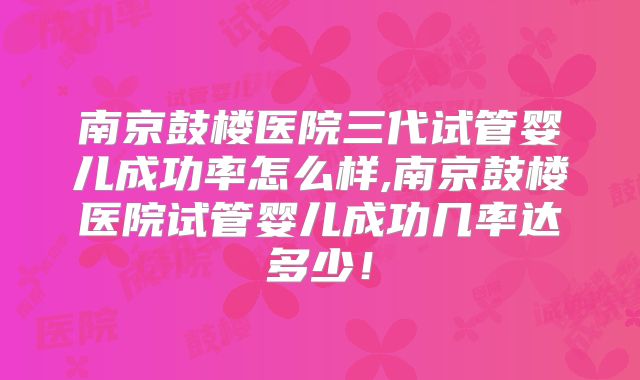 南京鼓楼医院三代试管婴儿成功率怎么样,南京鼓楼医院试管婴儿成功几率达多少！