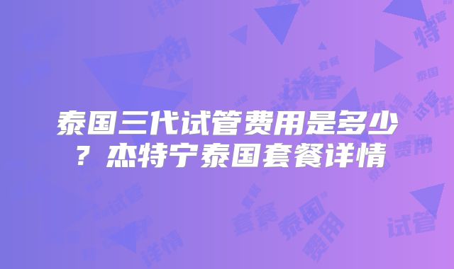 泰国三代试管费用是多少？杰特宁泰国套餐详情