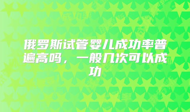 俄罗斯试管婴儿成功率普遍高吗，一般几次可以成功