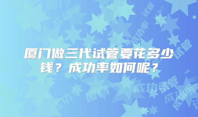 厦门做三代试管要花多少钱？成功率如何呢？