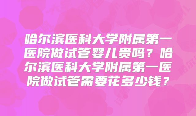 哈尔滨医科大学附属第一医院做试管婴儿贵吗?哈尔滨医科大学附属第一医院做试管需要花多少钱?