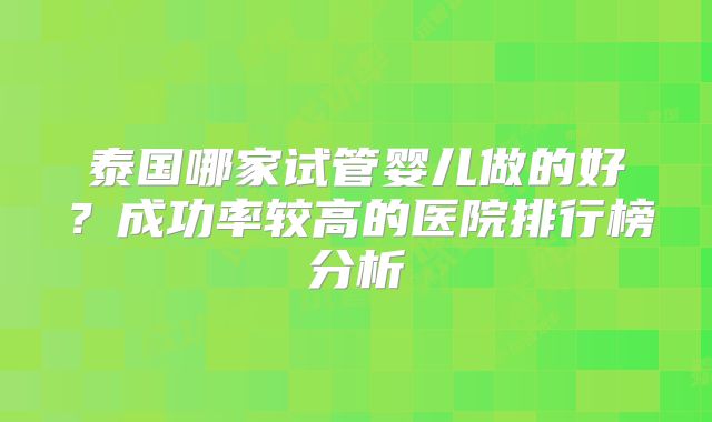 泰国哪家试管婴儿做的好？成功率较高的医院排行榜分析